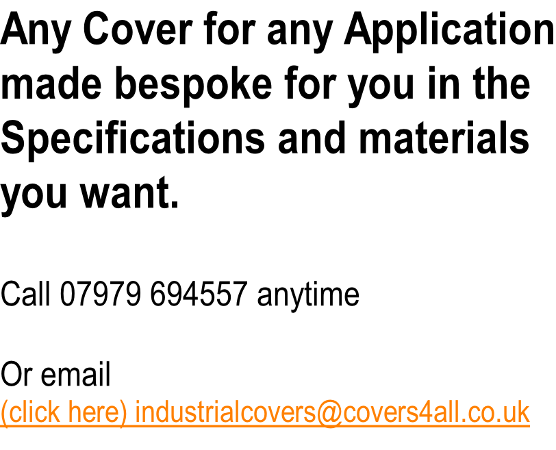 Any Cover for any Application made bespoke for you in the Specifications and materials you want.  Call 07979 694557 anytime  Or email  (click here) industrialcovers@covers4all.co.uk